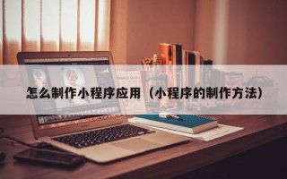 怀化怎么制作小程序应用（小程序的制作方法）