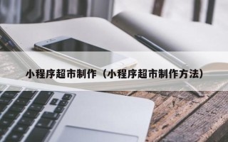 怀化小程序超市制作（小程序超市制作方法）